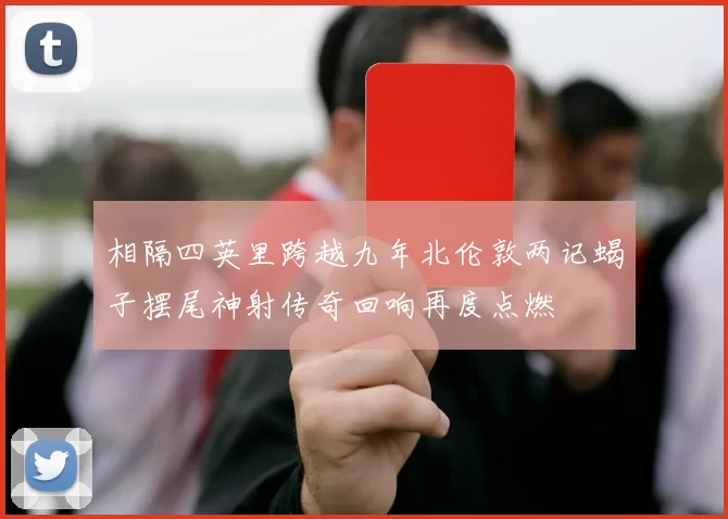 相隔四英里跨越九年北伦敦两记蝎子摆尾神射传奇回响再度点燃