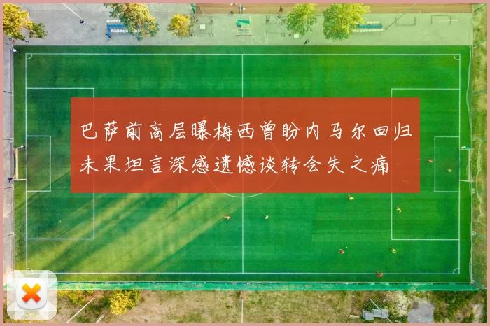 巴萨前高层曝梅西曾盼内马尔回归未果坦言深感遗憾谈转会失之痛